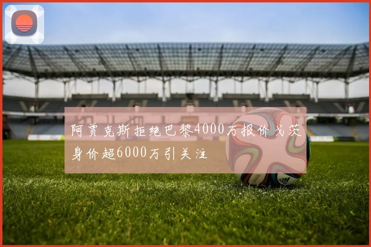 阿贾克斯拒绝巴黎4000万报价戈茨身价超6000万引关注