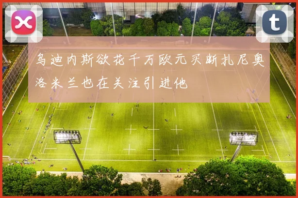 乌迪内斯欲花千万欧元买断扎尼奥洛米兰也在关注引进他