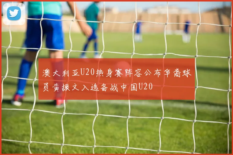 澳大利亚U20热身赛阵容公布华裔球员黄振文入选备战中国U20