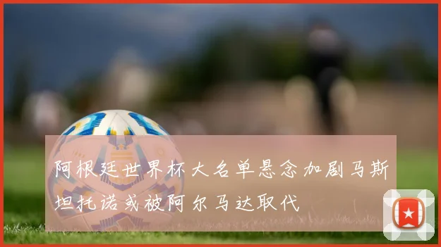 阿根廷世界杯大名单悬念加剧马斯坦托诺或被阿尔马达取代