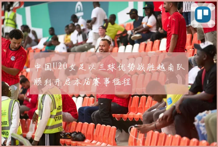 中国U20女足以三球优势战胜越南队顺利开启本届赛事征程