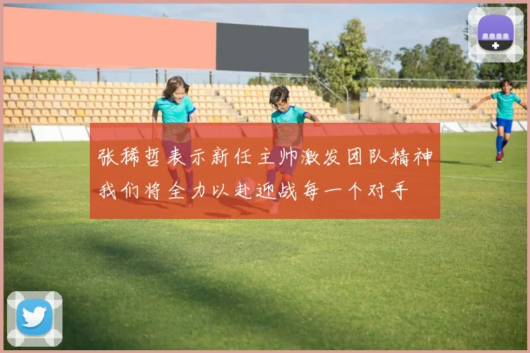 张稀哲表示新任主帅激发团队精神我们将全力以赴迎战每一个对手