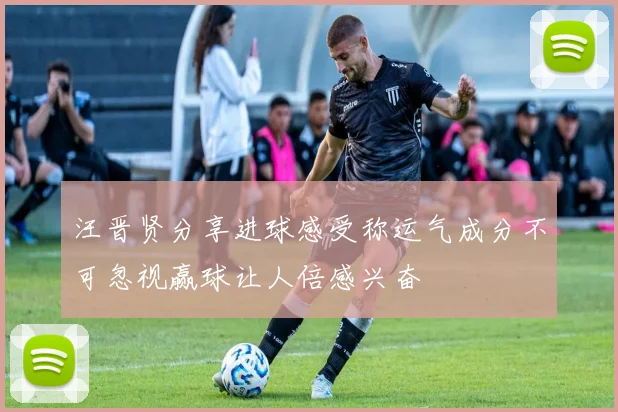 汪晋贤分享进球感受称运气成分不可忽视赢球让人倍感兴奋
