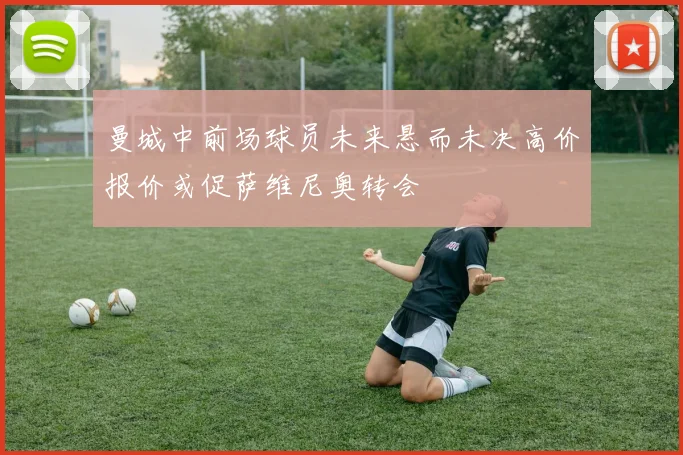 曼城中前场球员未来悬而未决高价报价或促萨维尼奥转会