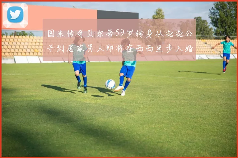 国米传奇贝尔蒂59岁转身从花花公子到居家男人即将在西西里步入婚姻殿堂