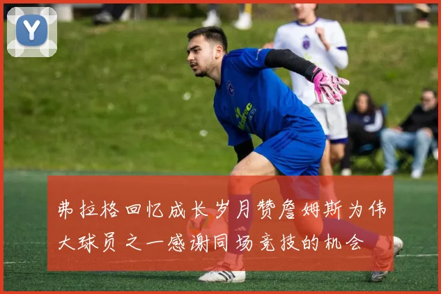 弗拉格回忆成长岁月赞詹姆斯为伟大球员之一感谢同场竞技的机会
