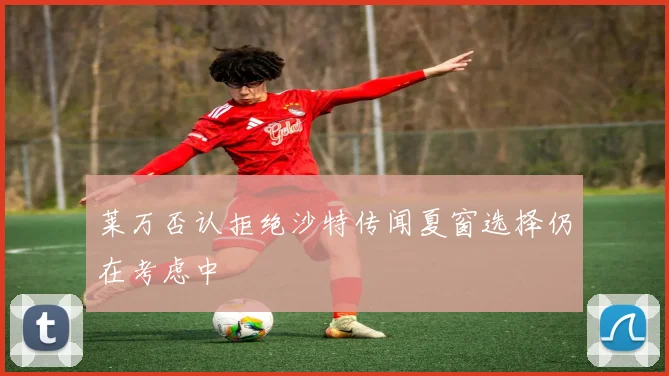 莱万否认拒绝沙特传闻夏窗选择仍在考虑中