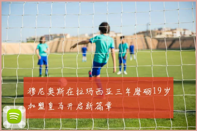 穆尼奥斯在拉玛西亚三年磨砺19岁加盟皇马开启新篇章