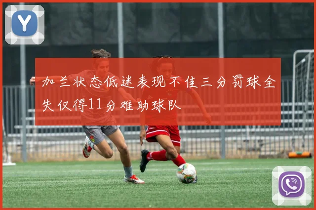 加兰状态低迷表现不佳三分罚球全失仅得11分难助球队