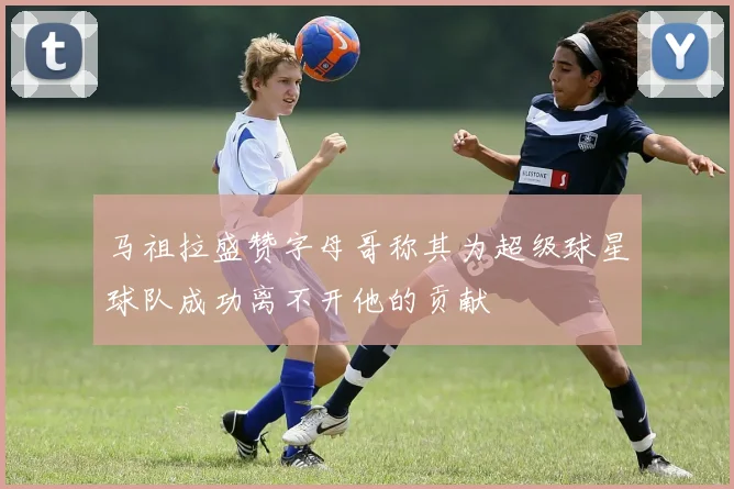 马祖拉盛赞字母哥称其为超级球星球队成功离不开他的贡献
