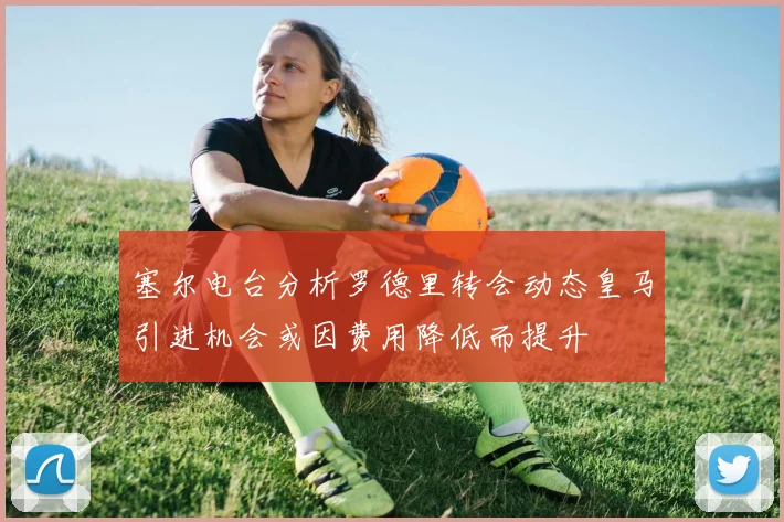 塞尔电台分析罗德里转会动态皇马引进机会或因费用降低而提升