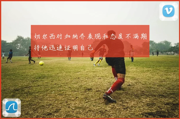 切尔西对加纳乔表现和态度不满期待他迅速证明自己