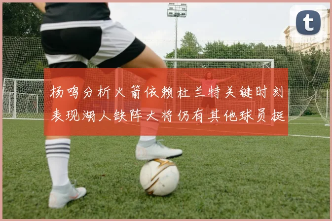 杨鸣分析火箭依赖杜兰特关键时刻表现湖人缺阵大将仍有其他球员挺身而出