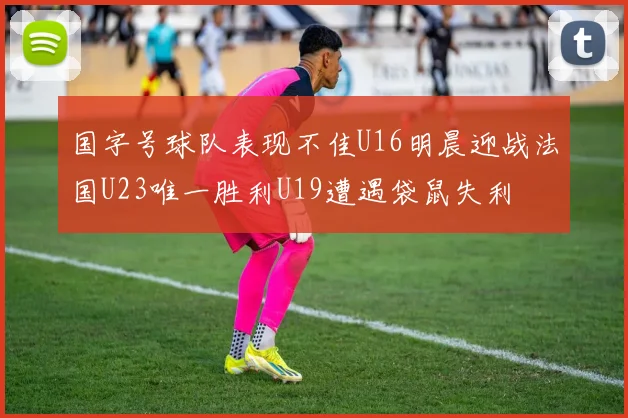 国字号球队表现不佳U16明晨迎战法国U23唯一胜利U19遭遇袋鼠失利