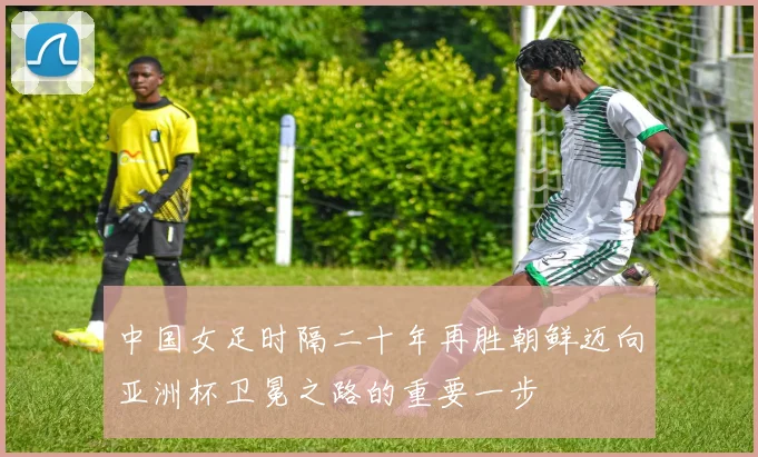 中国女足时隔二十年再胜朝鲜迈向亚洲杯卫冕之路的重要一步