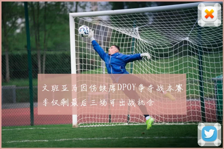 文班亚马因伤缺席DPOY争夺战本赛季仅剩最后三场可出战机会