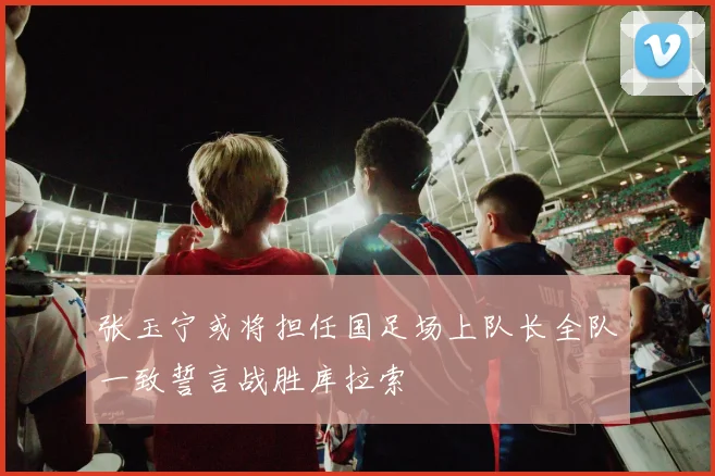 张玉宁或将担任国足场上队长全队一致誓言战胜库拉索