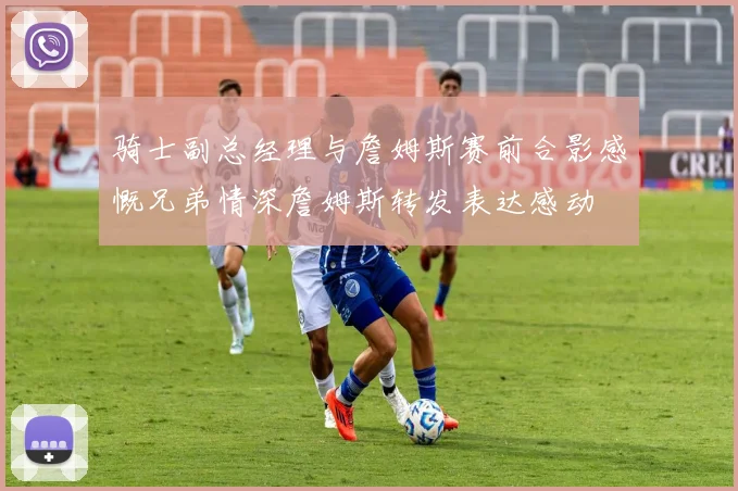 骑士副总经理与詹姆斯赛前合影感慨兄弟情深詹姆斯转发表达感动