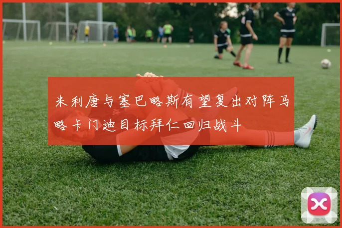 米利唐与塞巴略斯有望复出对阵马略卡门迪目标拜仁回归战斗