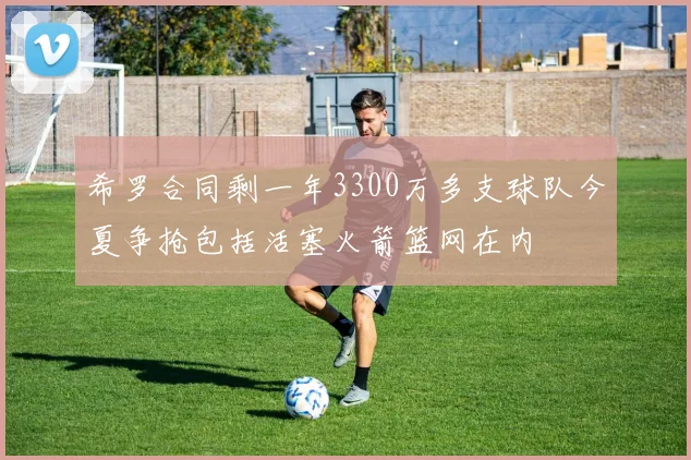 希罗合同剩一年3300万多支球队今夏争抢包括活塞火箭篮网在内