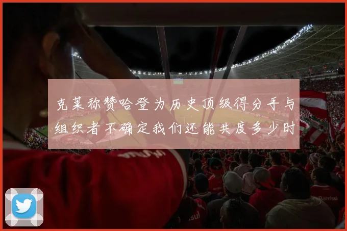 克莱称赞哈登为历史顶级得分手与组织者不确定我们还能共度多少时光