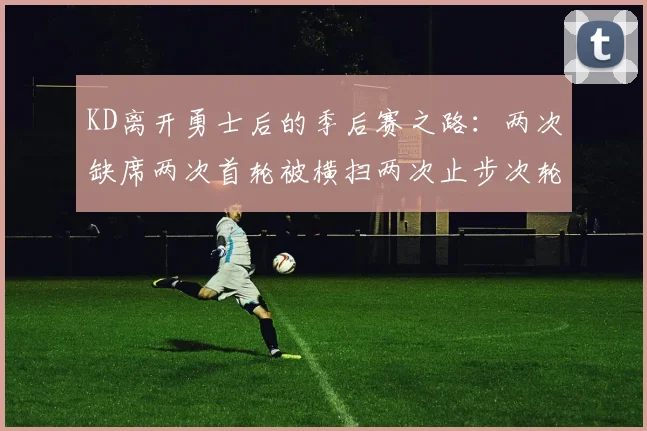 KD离开勇士后的季后赛之路：两次缺席两次首轮被横扫两次止步次轮的反思与启示