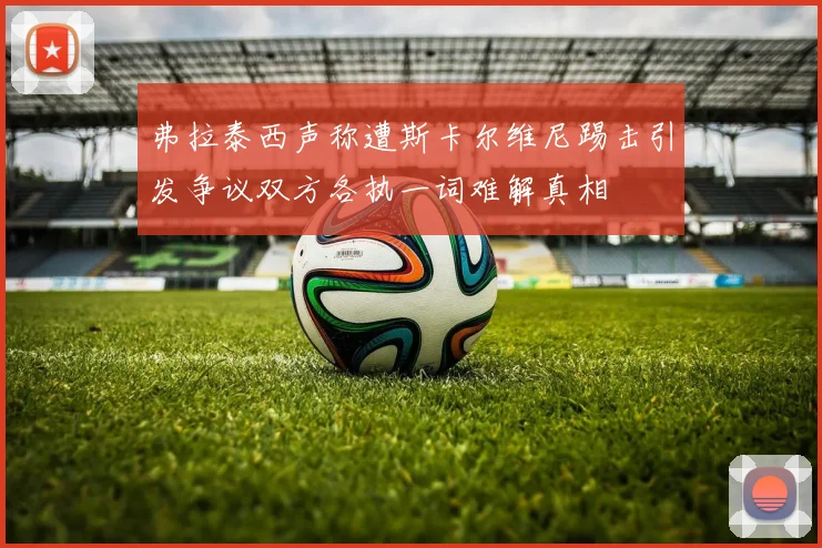 弗拉泰西声称遭斯卡尔维尼踢击引发争议双方各执一词难解真相