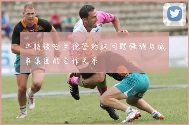 丰特谈哈兰德签约权问题强调与城市集团的合作关系