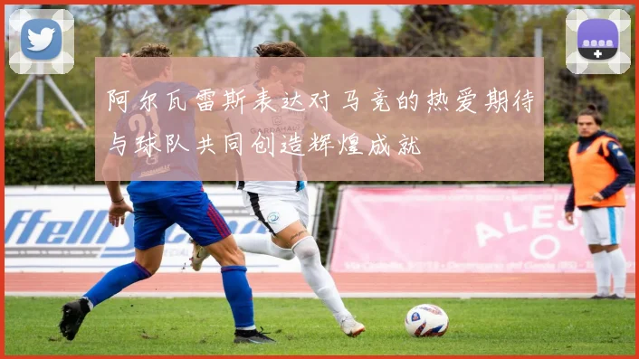 阿尔瓦雷斯表达对马竞的热爱期待与球队共同创造辉煌成就