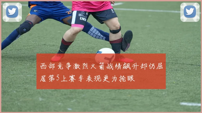 西部竞争激烈火箭战绩飙升却仍屈居第5上赛季表现更为抢眼