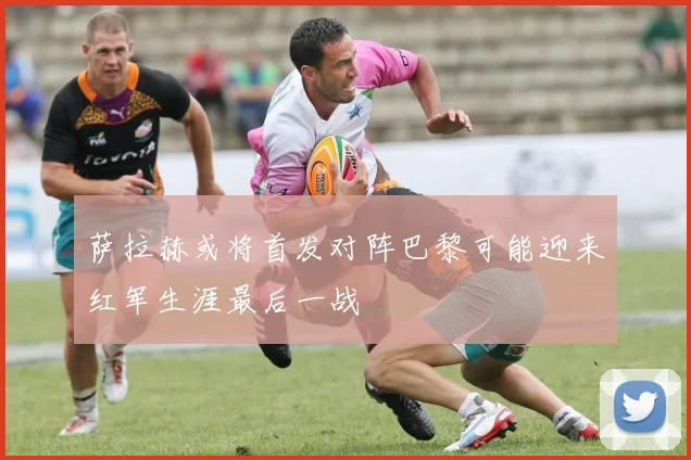 萨拉赫或将首发对阵巴黎可能迎来红军生涯最后一战
