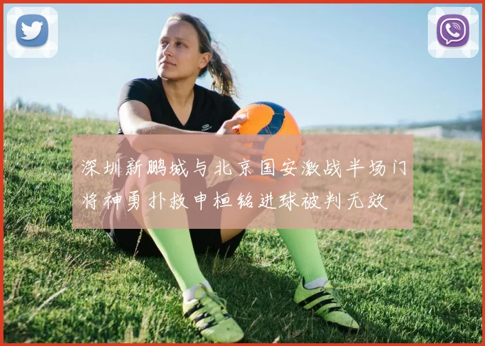 深圳新鹏城与北京国安激战半场门将神勇扑救申桓铭进球被判无效
