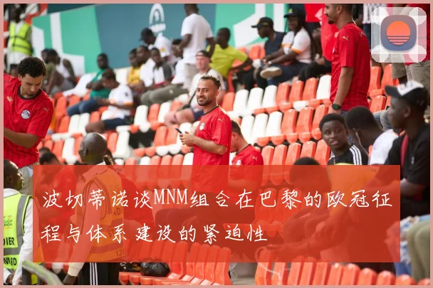 波切蒂诺谈MNM组合在巴黎的欧冠征程与体系建设的紧迫性