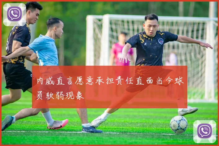 内威直言愿意承担责任直面当今球员软弱现象
