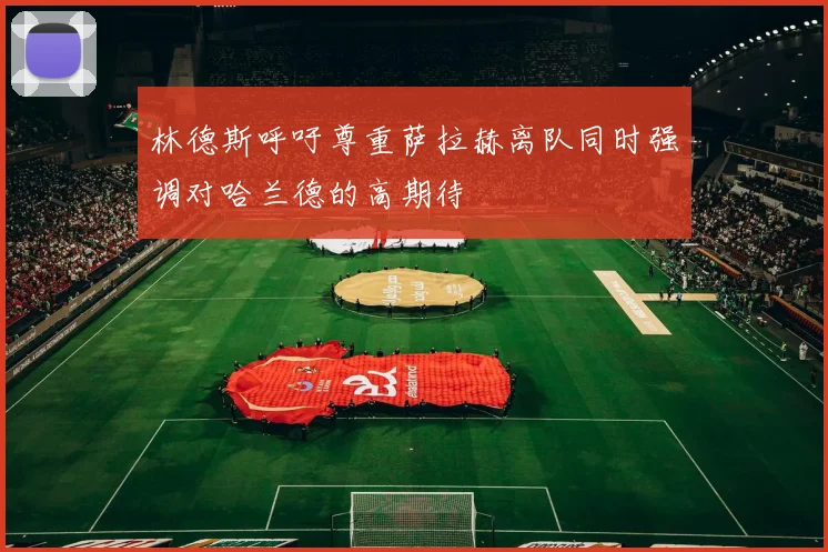 林德斯呼吁尊重萨拉赫离队同时强调对哈兰德的高期待