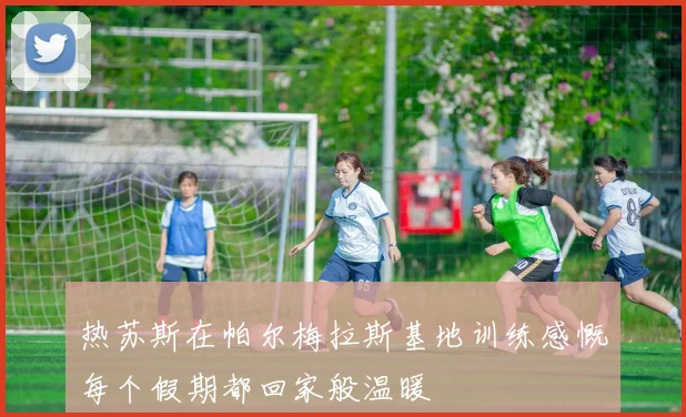热苏斯在帕尔梅拉斯基地训练感慨每个假期都回家般温暖