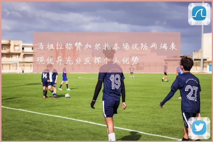 马祖拉称赞加尔扎本场攻防两端表现优异充分发挥个人优势