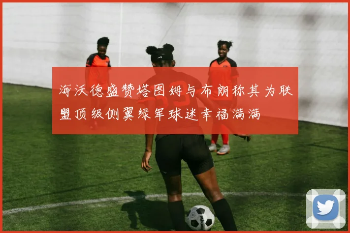 海沃德盛赞塔图姆与布朗称其为联盟顶级侧翼绿军球迷幸福满满